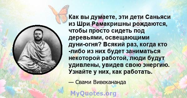 Как вы думаете, эти дети Саньяси из Шри Рамакришны рождаются, чтобы просто сидеть под деревьями, освещающими дуни-огня? Всякий раз, когда кто -либо из них будет заниматься некоторой работой, люди будут удивлены, увидев