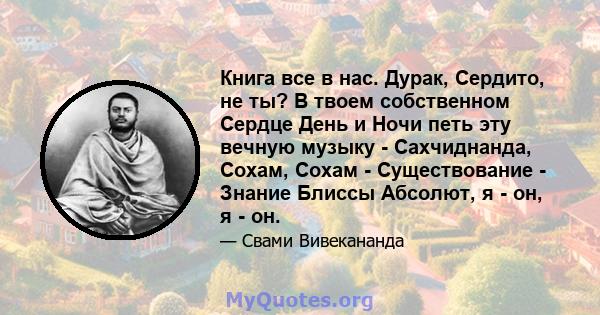 Книга все в нас. Дурак, Сердито, не ты? В твоем собственном Сердце День и Ночи петь эту вечную музыку - Сахчиднанда, Сохам, Сохам - Существование - Знание Блиссы Абсолют, я - он, я - он.