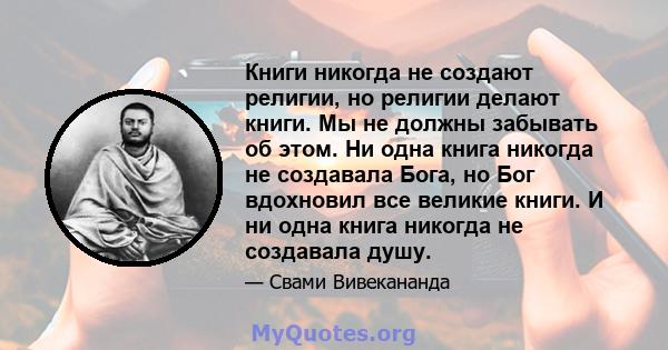 Книги никогда не создают религии, но религии делают книги. Мы не должны забывать об этом. Ни одна книга никогда не создавала Бога, но Бог вдохновил все великие книги. И ни одна книга никогда не создавала душу.