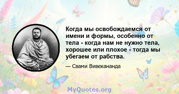 Когда мы освобождаемся от имени и формы, особенно от тела - когда нам не нужно тела, хорошее или плохое - тогда мы убегаем от рабства.