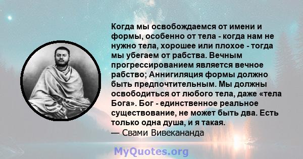 Когда мы освобождаемся от имени и формы, особенно от тела - когда нам не нужно тела, хорошее или плохое - тогда мы убегаем от рабства. Вечным прогрессированием является вечное рабство; Аннигиляция формы должно быть