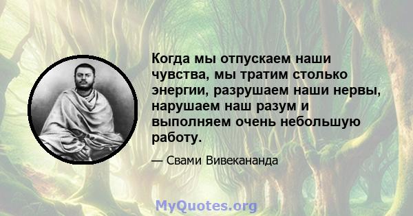 Когда мы отпускаем наши чувства, мы тратим столько энергии, разрушаем наши нервы, нарушаем наш разум и выполняем очень небольшую работу.