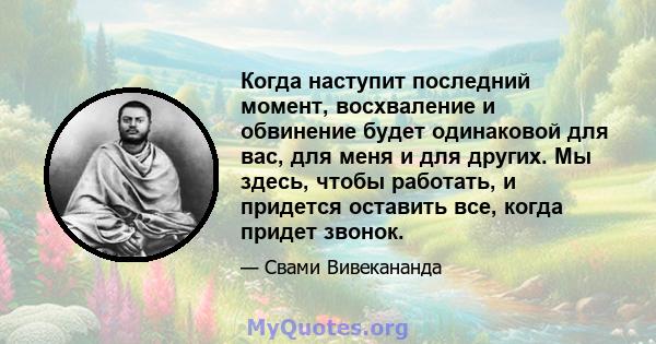 Когда наступит последний момент, восхваление и обвинение будет одинаковой для вас, для меня и для других. Мы здесь, чтобы работать, и придется оставить все, когда придет звонок.