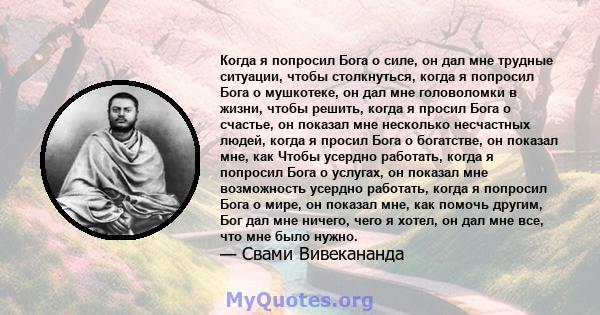 Когда я попросил Бога о силе, он дал мне трудные ситуации, чтобы столкнуться, когда я попросил Бога о мушкотеке, он дал мне головоломки в жизни, чтобы решить, когда я просил Бога о счастье, он показал мне несколько