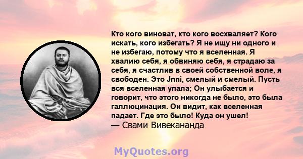 Кто кого виноват, кто кого восхваляет? Кого искать, кого избегать? Я не ищу ни одного и не избегаю, потому что я вселенная. Я хвалию себя, я обвиняю себя, я страдаю за себя, я счастлив в своей собственной воле, я