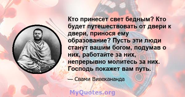 Кто принесет свет бедным? Кто будет путешествовать от двери к двери, принося ему образование? Пусть эти люди станут вашим богом, подумав о них, работайте за них, непрерывно молитесь за них. Господь покажет вам путь.