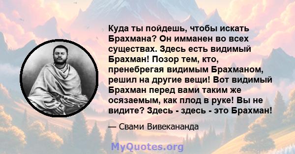 Куда ты пойдешь, чтобы искать Брахмана? Он имманен во всех существах. Здесь есть видимый Брахман! Позор тем, кто, пренебрегая видимым Брахманом, решил на другие вещи! Вот видимый Брахман перед вами таким же осязаемым,