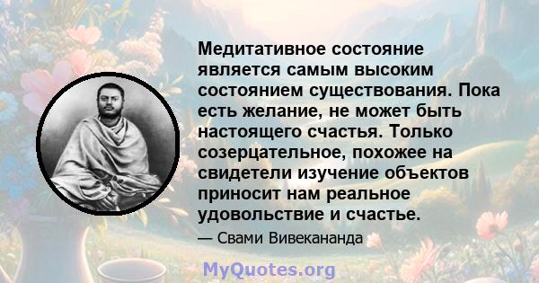 Медитативное состояние является самым высоким состоянием существования. Пока есть желание, не может быть настоящего счастья. Только созерцательное, похожее на свидетели изучение объектов приносит нам реальное