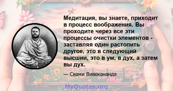 Медитация, вы знаете, приходит в процесс воображения. Вы проходите через все эти процессы очистки элементов - заставляя один растопить другое, это в следующий высший, это в ум, в дух, а затем вы дух.