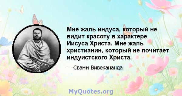 Мне жаль индуса, который не видит красоту в характере Иисуса Христа. Мне жаль христианин, который не почитает индуистского Христа.