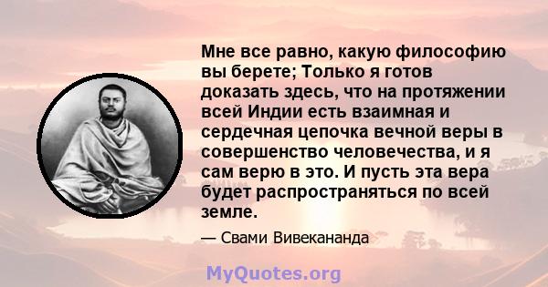 Мне все равно, какую философию вы берете; Только я готов доказать здесь, что на протяжении всей Индии есть взаимная и сердечная цепочка вечной веры в совершенство человечества, и я сам верю в это. И пусть эта вера будет 