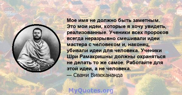 Мое имя не должно быть заметным. Это мои идеи, которые я хочу увидеть, реализованные. Ученики всех пророков всегда неразрывно смешивали идеи мастера с человеком и, наконец, убивали идеи для человека. Ученики Шри