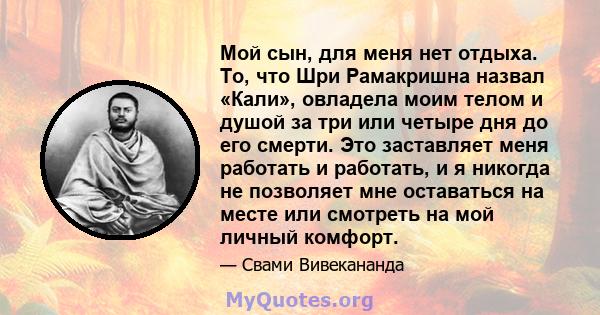 Мой сын, для меня нет отдыха. То, что Шри Рамакришна назвал «Кали», овладела моим телом и душой за три или четыре дня до его смерти. Это заставляет меня работать и работать, и я никогда не позволяет мне оставаться на