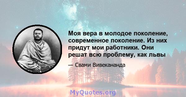 Моя вера в молодое поколение, современное поколение. Из них придут мои работники. Они решат всю проблему, как львы