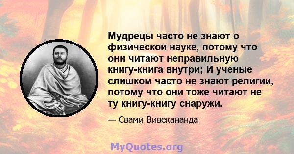 Мудрецы часто не знают о физической науке, потому что они читают неправильную книгу-книга внутри; И ученые слишком часто не знают религии, потому что они тоже читают не ту книгу-книгу снаружи.