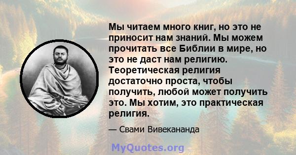 Мы читаем много книг, но это не приносит нам знаний. Мы можем прочитать все Библии в мире, но это не даст нам религию. Теоретическая религия достаточно проста, чтобы получить, любой может получить это. Мы хотим, это