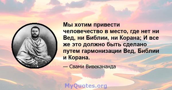 Мы хотим привести человечество в место, где нет ни Вед, ни Библии, ни Корана; И все же это должно быть сделано путем гармонизации Вед, Библии и Корана.