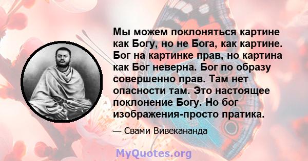 Мы можем поклоняться картине как Богу, но не Бога, как картине. Бог на картинке прав, но картина как Бог неверна. Бог по образу совершенно прав. Там нет опасности там. Это настоящее поклонение Богу. Но бог