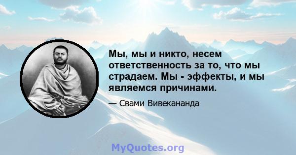 Мы, мы и никто, несем ответственность за то, что мы страдаем. Мы - эффекты, и мы являемся причинами.