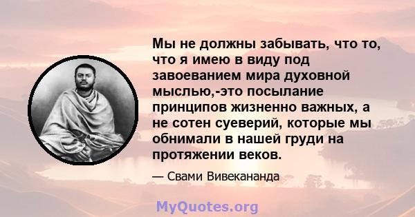 Мы не должны забывать, что то, что я имею в виду под завоеванием мира духовной мыслью,-это посылание принципов жизненно важных, а не сотен суеверий, которые мы обнимали в нашей груди на протяжении веков.