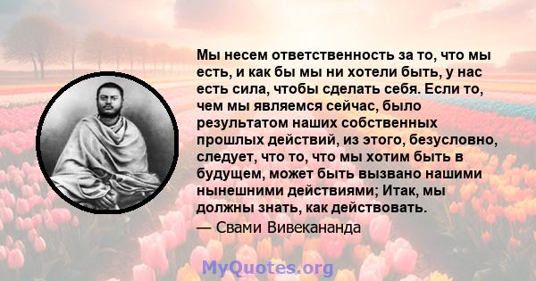 Мы несем ответственность за то, что мы есть, и как бы мы ни хотели быть, у нас есть сила, чтобы сделать себя. Если то, чем мы являемся сейчас, было результатом наших собственных прошлых действий, из этого, безусловно,