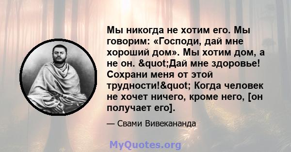 Мы никогда не хотим его. Мы говорим: «Господи, дай мне хороший дом». Мы хотим дом, а не он. "Дай мне здоровье! Сохрани меня от этой трудности!" Когда человек не хочет ничего, кроме него, [он получает его].