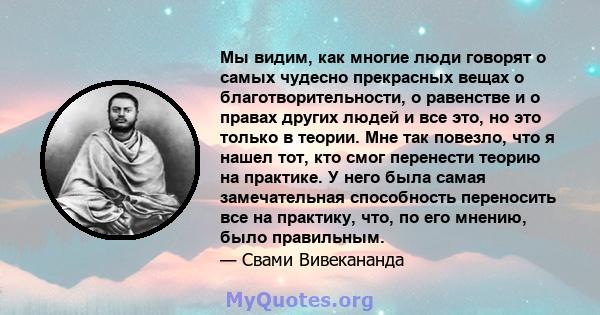 Мы видим, как многие люди говорят о самых чудесно прекрасных вещах о благотворительности, о равенстве и о правах других людей и все это, но это только в теории. Мне так повезло, что я нашел тот, кто смог перенести