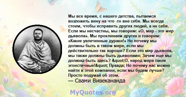 Мы все время, с нашего детства, пытаемся возложить вину на что -то вне себя. Мы всегда стоим, чтобы исправить других людей, а не себя. Если мы несчастны, мы говорим: «О, мир - это мир дьявола». Мы проклинаем других и