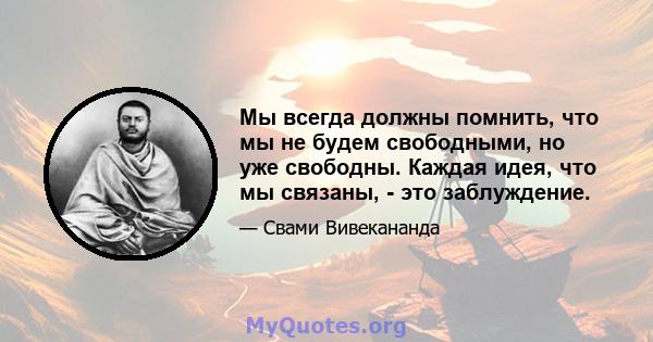 Мы всегда должны помнить, что мы не будем свободными, но уже свободны. Каждая идея, что мы связаны, - это заблуждение.