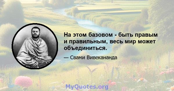 На этом базовом - быть правым и правильным, весь мир может объединиться.