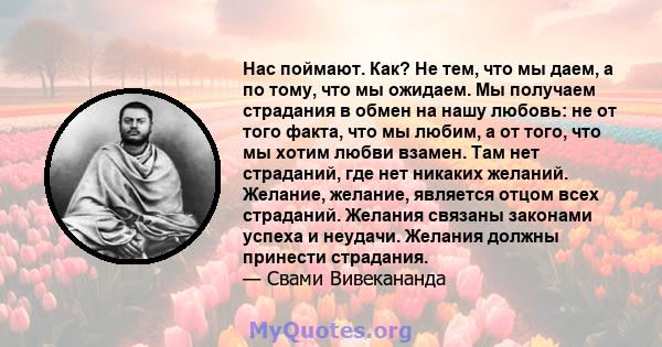 Нас поймают. Как? Не тем, что мы даем, а по тому, что мы ожидаем. Мы получаем страдания в обмен на нашу любовь: не от того факта, что мы любим, а от того, что мы хотим любви взамен. Там нет страданий, где нет никаких