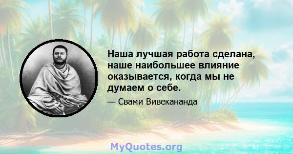 Наша лучшая работа сделана, наше наибольшее влияние оказывается, когда мы не думаем о себе.