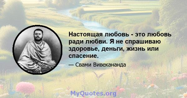 Настоящая любовь - это любовь ради любви. Я не спрашиваю здоровье, деньги, жизнь или спасение.