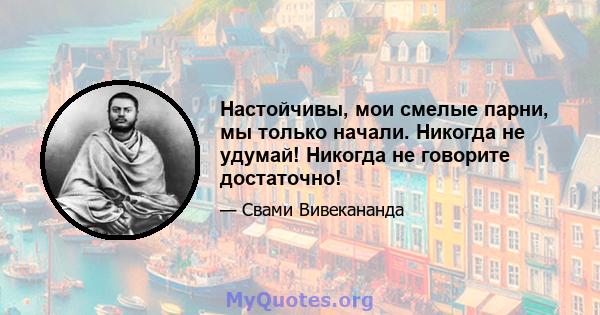 Настойчивы, мои смелые парни, мы только начали. Никогда не удумай! Никогда не говорите достаточно!