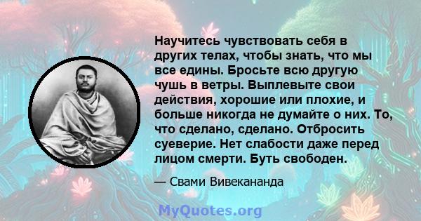 Научитесь чувствовать себя в других телах, чтобы знать, что мы все едины. Бросьте всю другую чушь в ветры. Выплевыте свои действия, хорошие или плохие, и больше никогда не думайте о них. То, что сделано, сделано.