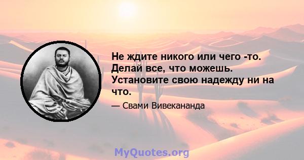 Не ждите никого или чего -то. Делай все, что можешь. Установите свою надежду ни на что.