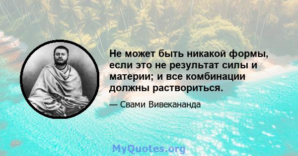 Не может быть никакой формы, если это не результат силы и материи; и все комбинации должны раствориться.