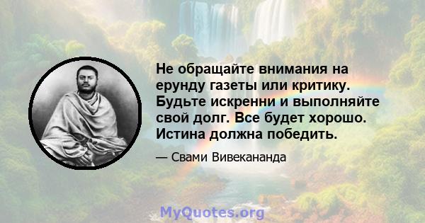 Не обращайте внимания на ерунду газеты или критику. Будьте искренни и выполняйте свой долг. Все будет хорошо. Истина должна победить.