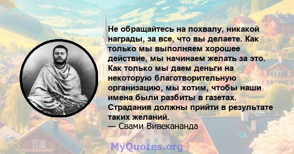 Не обращайтесь на похвалу, никакой награды, за все, что вы делаете. Как только мы выполняем хорошее действие, мы начинаем желать за это. Как только мы даем деньги на некоторую благотворительную организацию, мы хотим,