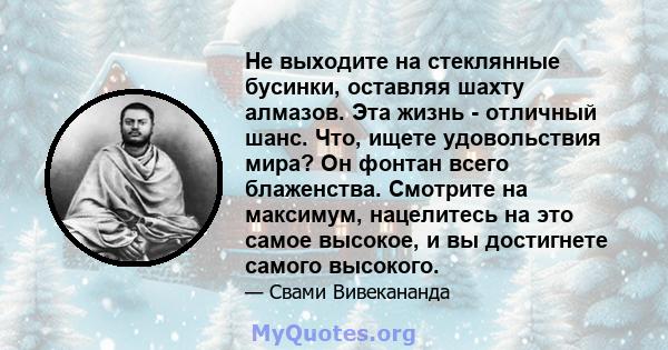 Не выходите на стеклянные бусинки, оставляя шахту алмазов. Эта жизнь - отличный шанс. Что, ищете удовольствия мира? Он фонтан всего блаженства. Смотрите на максимум, нацелитесь на это самое высокое, и вы достигнете