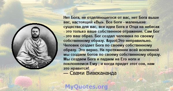 Нет Бога, не отделяющегося от вас, нет Бога выше вас, настоящий «Вы». Все боги - маленькие существа для вас, все идеи Бога и Отца на небесах - это только ваше собственное отражение. Сам Бог - это ваш образ. Бог создал