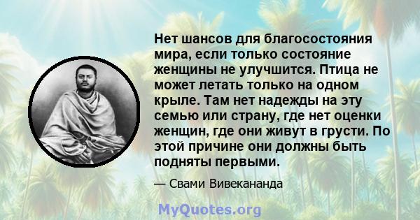 Нет шансов для благосостояния мира, если только состояние женщины не улучшится. Птица не может летать только на одном крыле. Там нет надежды на эту семью или страну, где нет оценки женщин, где они живут в грусти. По