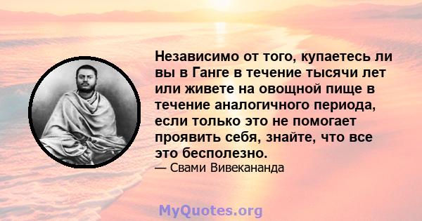 Независимо от того, купаетесь ли вы в Ганге в течение тысячи лет или живете на овощной пище в течение аналогичного периода, если только это не помогает проявить себя, знайте, что все это бесполезно.