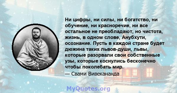 Ни цифры, ни силы, ни богатство, ни обучение, ни красноречие, ни все остальное не преобладают, но чистота, жизнь, в одном слове, Анубхути, осознание. Пусть в каждой стране будет дюжина таких львов-души, львы, которые