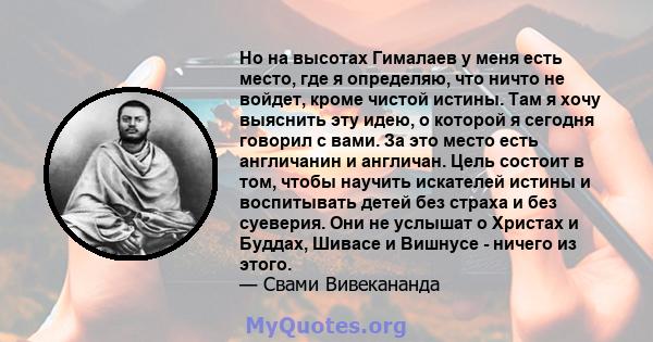 Но на высотах Гималаев у меня есть место, где я определяю, что ничто не войдет, кроме чистой истины. Там я хочу выяснить эту идею, о которой я сегодня говорил с вами. За это место есть англичанин и англичан. Цель