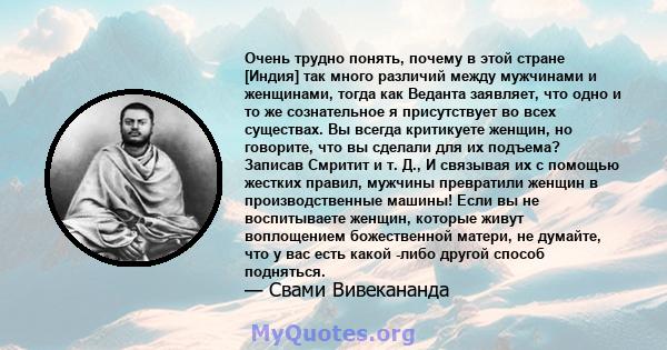 Очень трудно понять, почему в этой стране [Индия] так много различий между мужчинами и женщинами, тогда как Веданта заявляет, что одно и то же сознательное я присутствует во всех существах. Вы всегда критикуете женщин,