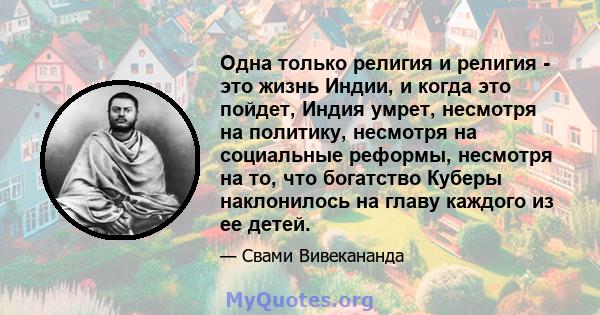 Одна только религия и религия - это жизнь Индии, и когда это пойдет, Индия умрет, несмотря на политику, несмотря на социальные реформы, несмотря на то, что богатство Куберы наклонилось на главу каждого из ее детей.