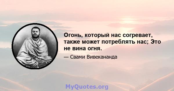 Огонь, который нас согревает, также может потреблять нас; Это не вина огня.