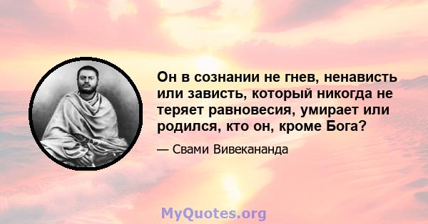 Он в сознании не гнев, ненависть или зависть, который никогда не теряет равновесия, умирает или родился, кто он, кроме Бога?