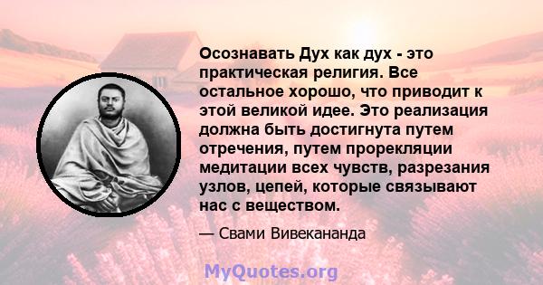 Осознавать Дух как дух - это практическая религия. Все остальное хорошо, что приводит к этой великой идее. Это реализация должна быть достигнута путем отречения, путем прорекляции медитации всех чувств, разрезания